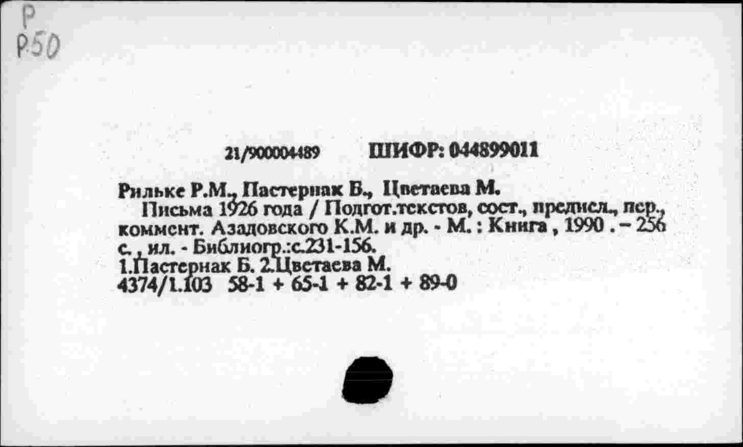 ﻿21/900004489 ШИФР: 044899011
Рильке Р.М, Пастернак Цветаева М.
Письма 1926 года / Подгот.тсксгов, сост, прсдислц коммент. Азадовского К.М. и др. - М.: Книга, 1990 . с., ил. - Библиогр.:с231-156.
1.Пастсрнак Б. 2.Цветаева М.
4374/1.103 58-1 + 65-1 +82-1 + 89-0